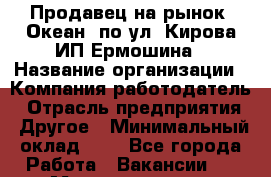 Продавец на рынок "Океан" по ул. Кирова ИП Ермошина › Название организации ­ Компания-работодатель › Отрасль предприятия ­ Другое › Минимальный оклад ­ 1 - Все города Работа » Вакансии   . Мордовия респ.
